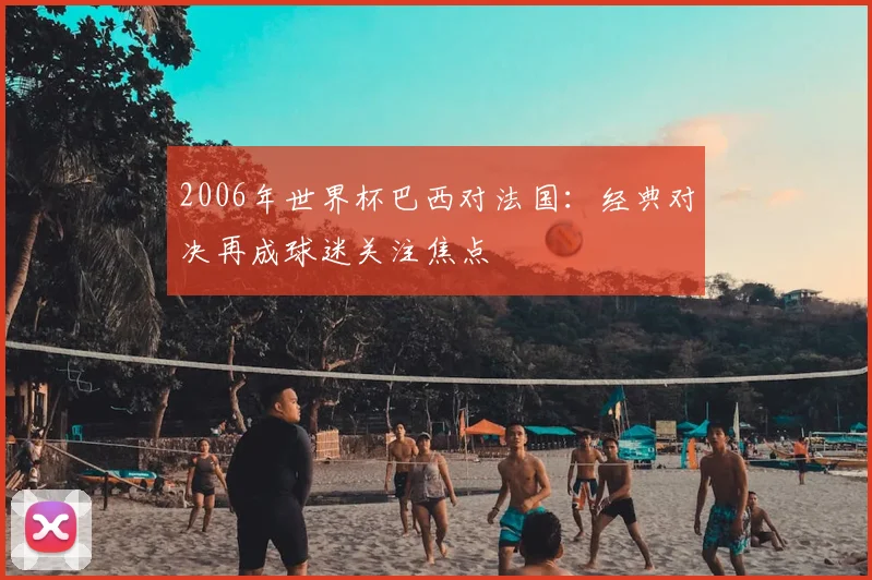 2006年世界杯巴西对法国：经典对决再成球迷关注焦点