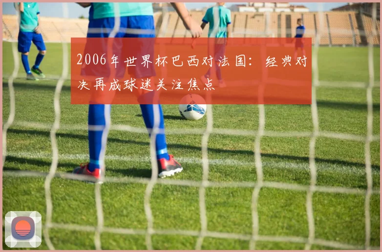 2006年世界杯巴西对法国：经典对决再成球迷关注焦点