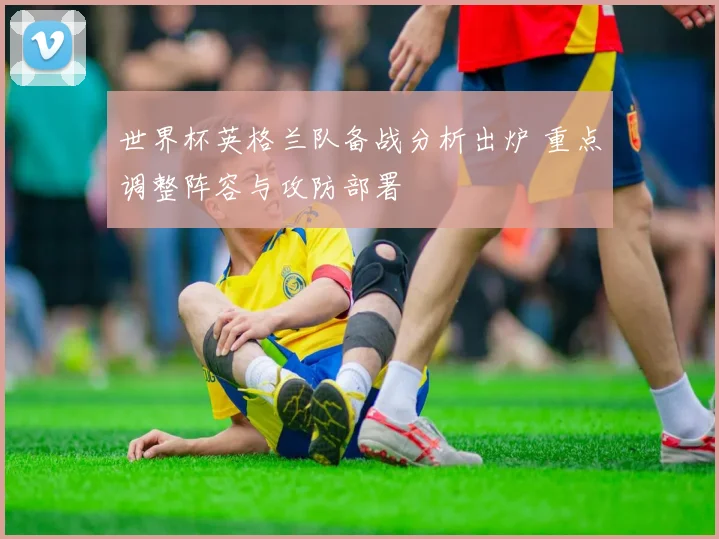 世界杯英格兰队备战分析出炉 重点调整阵容与攻防部署