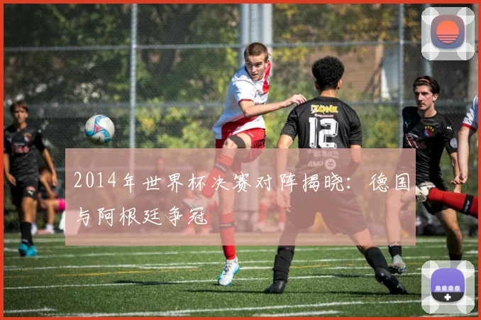 2014年世界杯决赛对阵揭晓：德国与阿根廷争冠