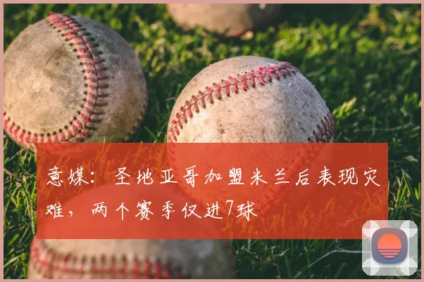 意媒:圣地亚哥加盟米兰后表现灾难,两个赛季仅进7球