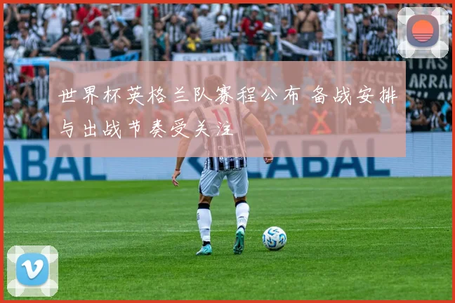 世界杯英格兰队赛程公布 备战安排与出战节奏受关注