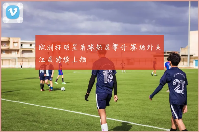 欧洲杯明星看球热度攀升 赛场外关注度持续上扬