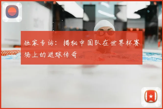 独家专访:揭秘中国队在世界杯赛场上的进球传奇