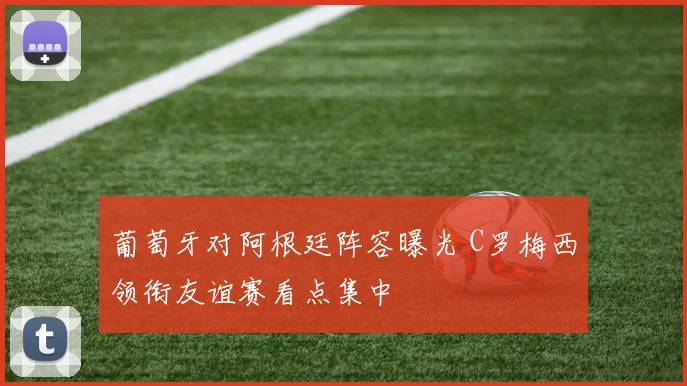 葡萄牙对阿根廷阵容曝光 C罗梅西领衔友谊赛看点集中