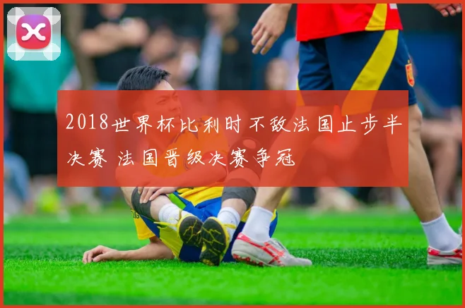 2018世界杯比利时不敌法国止步半决赛 法国晋级决赛争冠