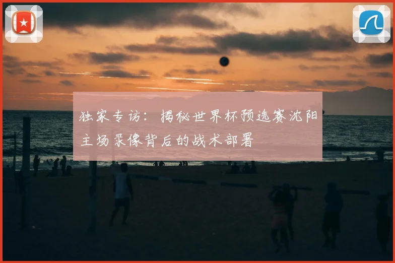 独家专访：揭秘世界杯预选赛沈阳主场录像背后的战术部署