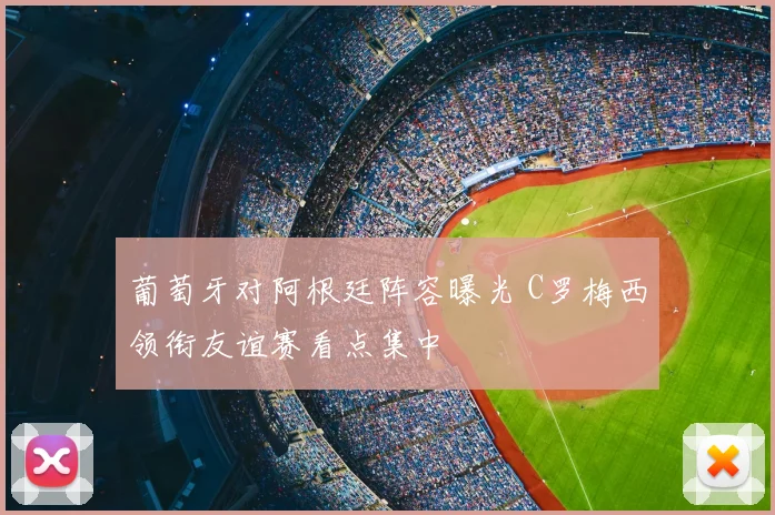 葡萄牙对阿根廷阵容曝光 C罗梅西领衔友谊赛看点集中