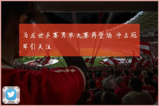 马龙世乒赛男单决赛再登场 冲击冠军引关注