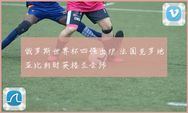 俄罗斯世界杯四强出炉 法国克罗地亚比利时英格兰会师