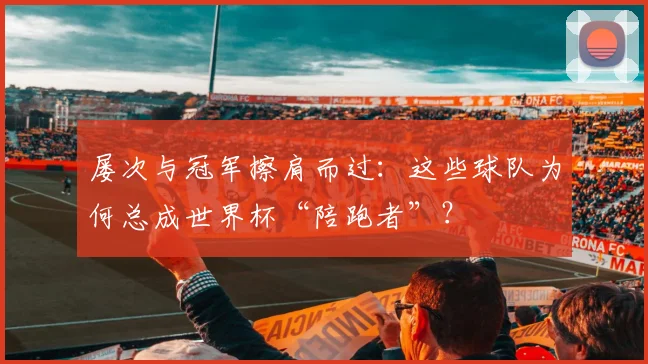 屡次与冠军擦肩而过：这些球队为何总成世界杯“陪跑者”？