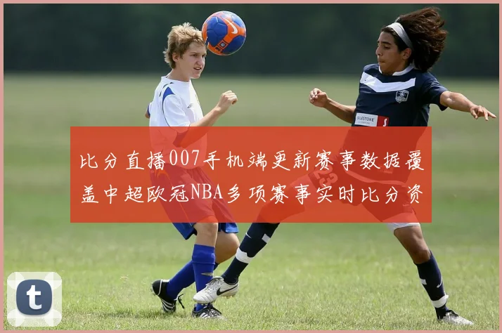 比分直播007手机端更新赛事数据覆盖中超欧冠NBA多项赛事实时比分资讯