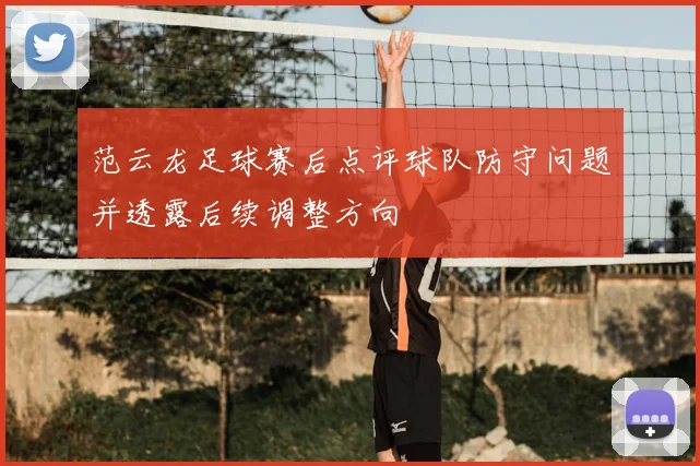 范云龙足球赛后点评球队防守问题并透露后续调整方向