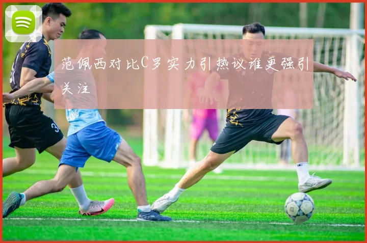 范佩西对比C罗实力引热议谁更强引关注
